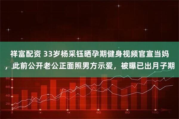 祥富配资 33岁杨采钰晒孕期健身视频官宣当妈，此前公开老公正面照男方示爱，被曝已出月子期