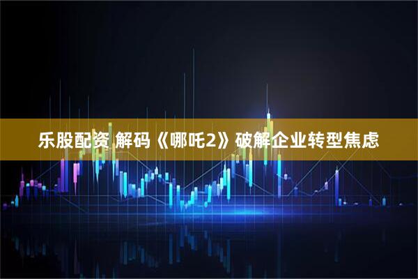 乐股配资 解码《哪吒2》破解企业转型焦虑