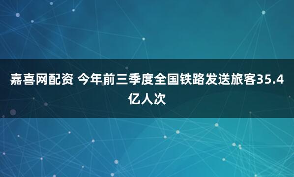 嘉喜网配资 今年前三季度全国铁路发送旅客35.4亿人次