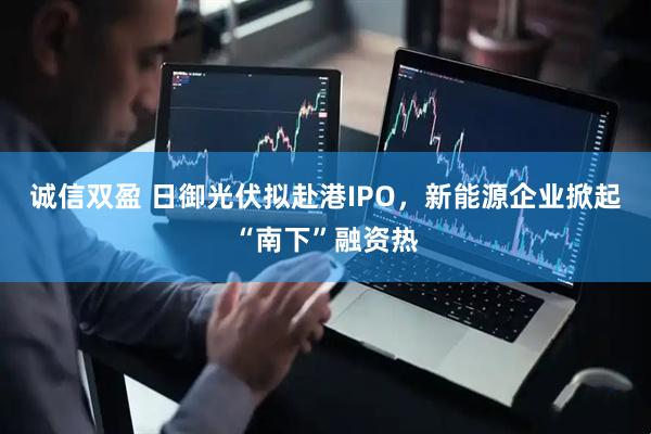 诚信双盈 日御光伏拟赴港IPO，新能源企业掀起“南下”融资热
