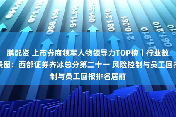 鹏配资 上市券商领军人物领导力TOP榜丨行业数据评价全景图：西部证券齐冰总分第二十一 风险控制与员工回报排名居前