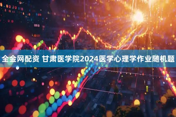 全金网配资 甘肃医学院2024医学心理学作业随机题
